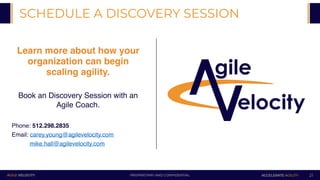 PROPRIETARY AND CONFIDENTIALAGILE VELOCITY ACCELERATE AGILITY
Learn more about how your
organization can begin
scaling agility.
Book an Discovery Session with an
Agile Coach.
SCHEDULE A DISCOVERY SESSION
21
Phone: 512.298.2835
Email: carey.young@agilevelocity.com
mike.hall@agilevelocity.com
 