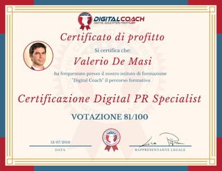 DATA RAPPRESENTANTE LEGALE
Si certifica che:
ha frequentato presso il nostro istituto di formazione
"Digital Coach" il percorso formativo
Valerio De Masi
VOTAZIONE 81/100
13/07/2018
Certificazione Digital PR Specialist
Certificato di profitto
 