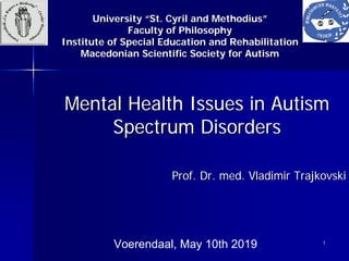 11
Mental Health Issues in AutismMental Health Issues in Autism
Spectrum DisordersSpectrum Disorders
Prof. Dr. med. VladimirProf. Dr. med. Vladimir TrajkovskiTrajkovski
Voerendaal, May 10th 2019
UniversityUniversity ““St. Cyril and MethodiusSt. Cyril and Methodius””
Faculty of PhilosophyFaculty of Philosophy
Institute of Special Education and RehabilitationInstitute of Special Education and Rehabilitation
Macedonian Scientific Society for AutismMacedonian Scientific Society for Autism
 