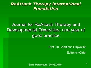 11
ReAttachReAttach Therapy InternationalTherapy International
FoundationFoundation
Journal forJournal for ReAttachReAttach Therapy andTherapy and
Developmental Diversities: one year ofDevelopmental Diversities: one year of
good practicegood practice
Prof. Dr. Vladimir Trajkovski
Editor-in-Chief
Saint Petersburg, 30.05.2019
 