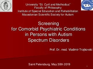 11
ScreeningScreening
forfor ComorbidComorbid PsychiatricPsychiatric ConditionsConditions
inin Persons withPersons with AutismAutism
SpectrumSpectrum DisordersDisorders
Prof. Dr. med. VladimirProf. Dr. med. Vladimir TrajkovskiTrajkovski
Saint Petersburg, May 30th 2019
UniversityUniversity ““St. Cyril and MethodiusSt. Cyril and Methodius””
Faculty of PhilosophyFaculty of Philosophy
Institute of Special Education and RehabilitationInstitute of Special Education and Rehabilitation
Macedonian Scientific Society for AutismMacedonian Scientific Society for Autism
 