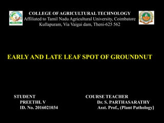 COLLEGE OF AGRICULTURAL TECHNOLOGY
Affiliated to Tamil Nadu Agricultural University, Coimbatore
Kullapuram, Via Vaigai dam, Theni-625 562
EARLY AND LATE LEAF SPOT OF GROUNDNUT
STUDENT COURSE TEACHER
PREETHI. V Dr. S. PARTHASARATHY
ID. No. 2016021034 Asst. Prof., (Plant Pathology)
 