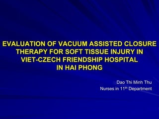 EVALUATION OF VACUUM ASSISTED CLOSURE
THERAPY FOR SOFT TISSUE INJURY IN
VIET-CZECH FRIENDSHIP HOSPITAL
IN HAI PHONG
Dao Thi Minh Thu
Nurses in 11th Department
 