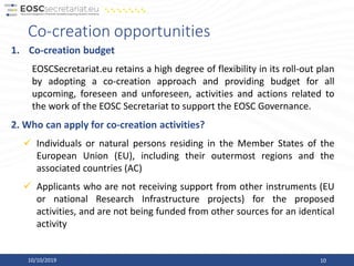 1. Co-creation budget
EOSCSecretariat.eu retains a high degree of flexibility in its roll-out plan
by adopting a co-creation approach and providing budget for all
upcoming, foreseen and unforeseen, activities and actions related to
the work of the EOSC Secretariat to support the EOSC Governance.
2. Who can apply for co-creation activities?
✓ Individuals or natural persons residing in the Member States of the
European Union (EU), including their outermost regions and the
associated countries (AC)
✓ Applicants who are not receiving support from other instruments (EU
or national Research Infrastructure projects) for the proposed
activities, and are not being funded from other sources for an identical
activity
Co-creation opportunities
10/10/2019 10
 