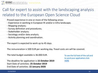 11/10/2019 13
Call for expert to assist with the landscaping analysis
related to the European Open Science Cloud
Proved experience in one or more of the following areas:
- Experience in working in European RI and/or e-Infra landscape;
- Mapping analysis;
- Survey definition and procedures;
- Stakeholder analysis;
- Sociology and/or data analysis;
- Activity planning and coordination.
The expert is expected to work up to 45 days.
The remuneration is 500 EUR per working day. Travel costs are will be covered.
The total budget available is 36.000 EUR.
The deadline for application is 15 October 2019
Start Date of activities: 25 October 2019
End Date of activities: 15 January 2020
To see the full text of the call and
to send your application click
HERE
 