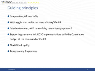 Guiding principles
Independency & neutrality
Working for and under the supervision of the EB
Interim character, with an enabling and advisory approach
Supporting a user centric EOSC implementation, with the Co-creation
budget at the command of the EB
Flexibility & agility
Transparency & openness
11/10/2019 8
 