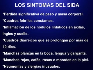 LOS SINTOMAS DEL SIDA
*Perdida significativa de peso y masa corporal.
*Cuadros febriles constantes.
*Inflamación de los nódulos linfáticos en axilas,
ingles y cuello.
*Cuadros diarreicos que se prolongan por más de
10 días.
*Manchas blancas en la boca, lengua y garganta.
*Manchas rojas, cafés, rosas o moradas en la piel.
*Neumonías y alergias inusuales.
 