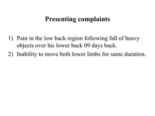 Presenting complaints
1) Pain in the low back region following fall of heavy
objects over his lower back 09 days back.
2) ...