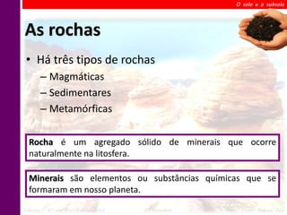 O solo e o subsolo




As rochas
 • Há três tipos de rochas
       – Magmáticas
       – Sedimentares
       – Metamórficas

  Rocha é um agregado sólido de minerais que ocorre
  naturalmente na litosfera.

  Minerais são elementos ou substâncias químicas que se
  formaram em nosso planeta.

Ciências – 6º ano Ens. Fundamental   2º Bimestre    Profa. Rebeca Vale
 