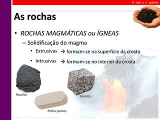 O solo e o subsolo




As rochas
 • ROCHAS MAGMÁTICAS ou ÍGNEAS
       – Solidificação do magma
             • Extrusivas  formam-se na superfície da crosta
             • Intrusivas  formam-se no interior da crosta




  Basalto.                               Granito.



                          Pedra-pomes.
Ciências – 6º ano Ens. Fundamental       2º Bimestre      Profa. Rebeca Vale
 