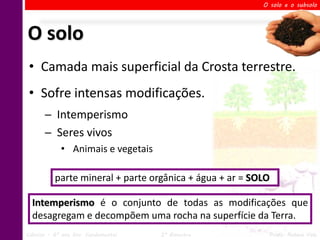 O solo e o subsolo




O solo
 • Camada mais superficial da Crosta terrestre.
 • Sofre intensas modificações.
       ─ Intemperismo
       ─ Seres vivos
             • Animais e vegetais

          parte mineral + parte orgânica + água + ar = SOLO

  Intemperismo é o conjunto de todas as modificações que
  desagregam e decompõem uma rocha na superfície da Terra.
Ciências – 6º ano Ens. Fundamental   2º Bimestre          Profa. Rebeca Vale
 
