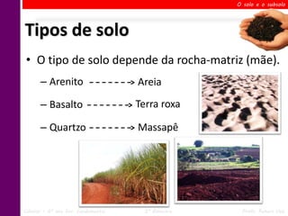 O solo e o subsolo




Tipos de solo
 • O tipo de solo depende da rocha-matriz (mãe).
       – Arenito                     Areia

       – Basalto                     Terra roxa

       – Quartzo                     Massapê




Ciências – 6º ano Ens. Fundamental     2º Bimestre    Profa. Rebeca Vale
 