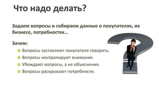 Задаем вопросы и собираем данные о покупателях, их бизнесе, потребностях…Зачем:Вопросы заставляют покупателя говорить. Вопросы контролируют внимание.Убеждают вопросы, а не объяснения. Вопросы раскрывают потребности. Что надо делать?