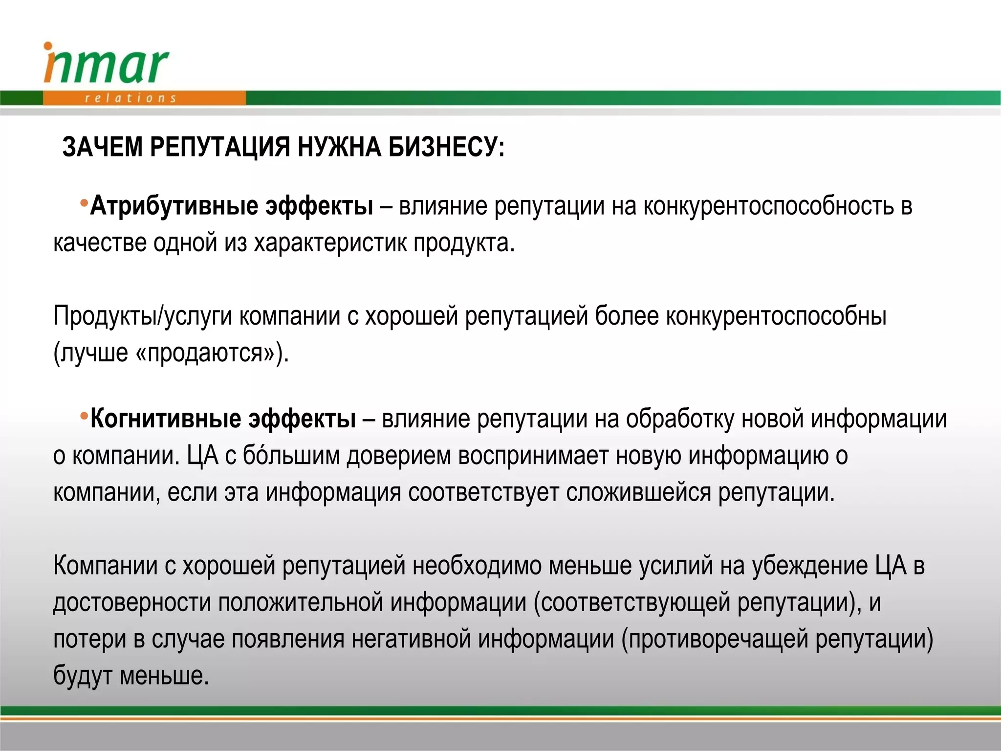 ЗАЧЕМ РЕПУТАЦИЯ НУЖНА БИЗНЕСУ:

  Атрибутивные эффекты – влияние репутации на конкурентоспособность в
качестве одной из характеристик продукта.

Продукты/услуги компании с хорошей репутацией более конкурентоспособны
(лучше «продаются»).

  Когнитивные эффекты – влияние репутации на обработку новой информации
о компании. ЦА с бόльшим доверием воспринимает новую информацию о
компании, если эта информация соответствует сложившейся репутации.

Компании с хорошей репутацией необходимо меньше усилий на убеждение ЦА в
достоверности положительной информации (соответствующей репутации), и
потери в случае появления негативной информации (противоречащей репутации)
будут меньше.
 