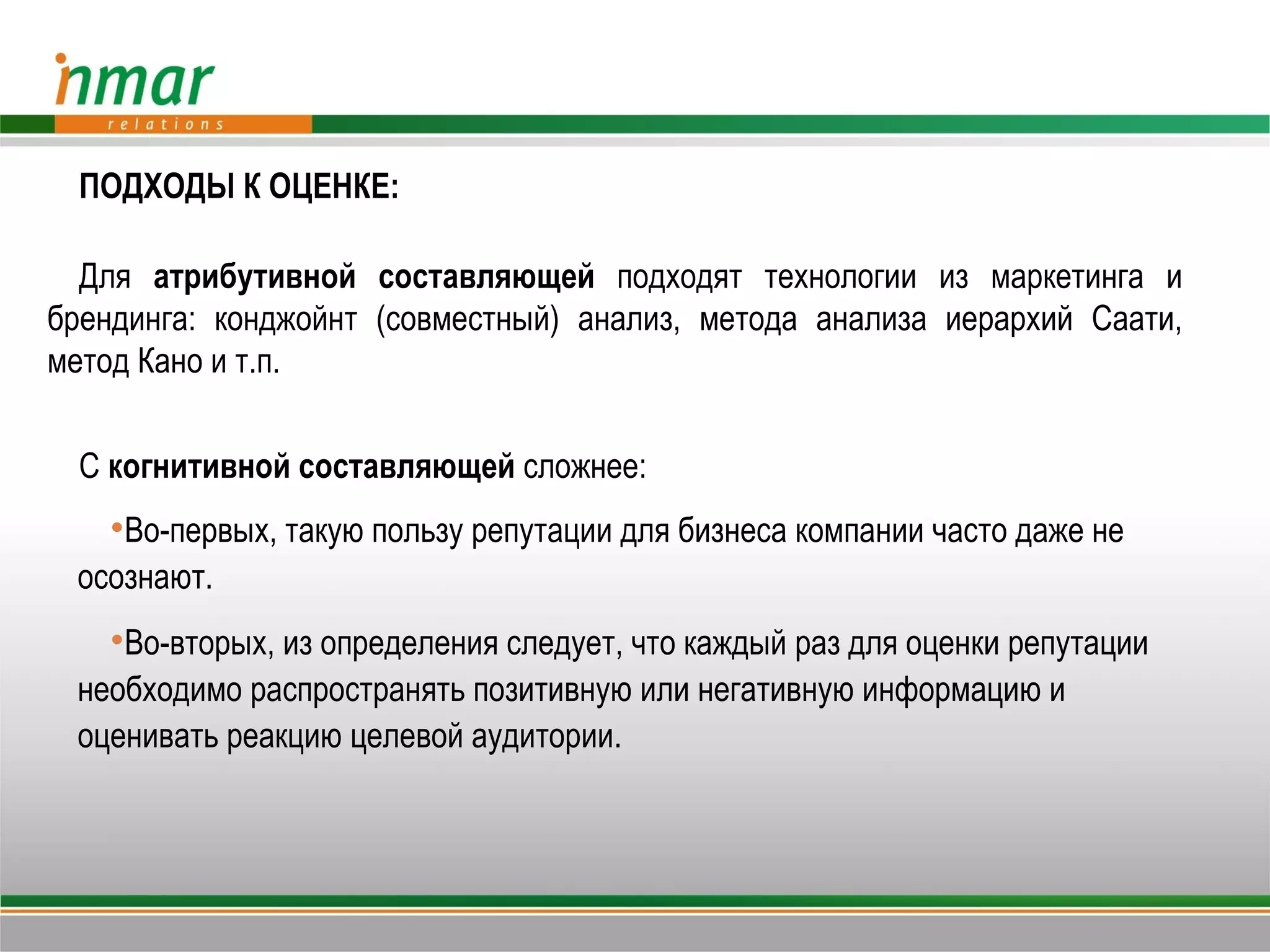 ПОДХОДЫ К ОЦЕНКЕ:

  Для атрибутивной составляющей подходят технологии из маркетинга и
брендинга: конджойнт (совместный) анализ, метода анализа иерархий Саати,
метод Кано и т.п.

  С когнитивной составляющей сложнее:
   Во-первых, такую пользу репутации для бизнеса компании часто даже не
 осознают.
   Во-вторых, из определения следует, что каждый раз для оценки репутации
 необходимо распространять позитивную или негативную информацию и
 оценивать реакцию целевой аудитории.
 