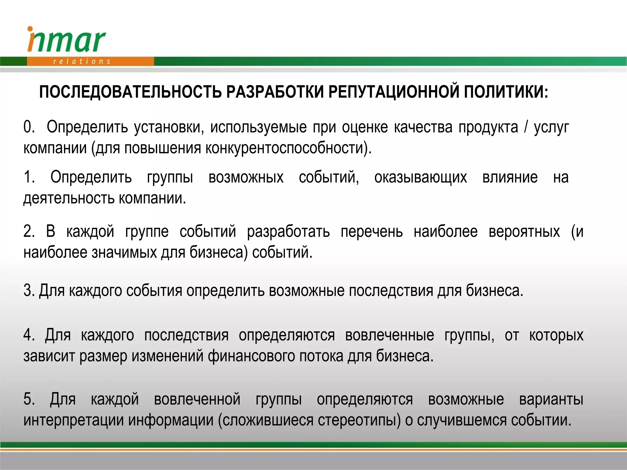 ПОСЛЕДОВАТЕЛЬНОСТЬ РАЗРАБОТКИ РЕПУТАЦИОННОЙ ПОЛИТИКИ:
0. Определить установки, используемые при оценке качества продукта / услуг
компании (для повышения конкурентоспособности).
1. Определить группы возможных событий, оказывающих влияние на
деятельность компании.
2. В каждой группе событий разработать перечень наиболее вероятных (и
наиболее значимых для бизнеса) событий.

3. Для каждого события определить возможные последствия для бизнеса.

4. Для каждого последствия определяются вовлеченные группы, от которых
зависит размер изменений финансового потока для бизнеса.

5. Для каждой вовлеченной группы определяются возможные варианты
интерпретации информации (сложившиеся стереотипы) о случившемся событии.
 