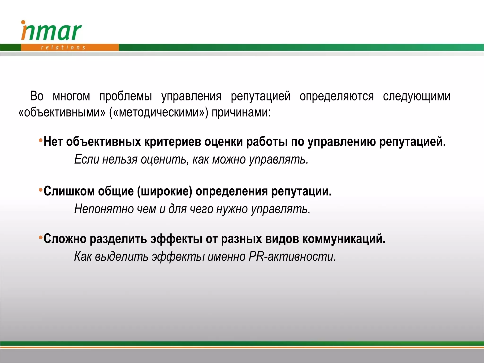 Во многом проблемы управления репутацией определяются следующими
«объективными» («методическими») причинами:

   Нет объективных критериев оценки работы по управлению репутацией.
        Если нельзя оценить, как можно управлять.

   Слишком общие (широкие) определения репутации.
        Непонятно чем и для чего нужно управлять.

   Сложно разделить эффекты от разных видов коммуникаций.
        Как выделить эффекты именно PR-активности.
 