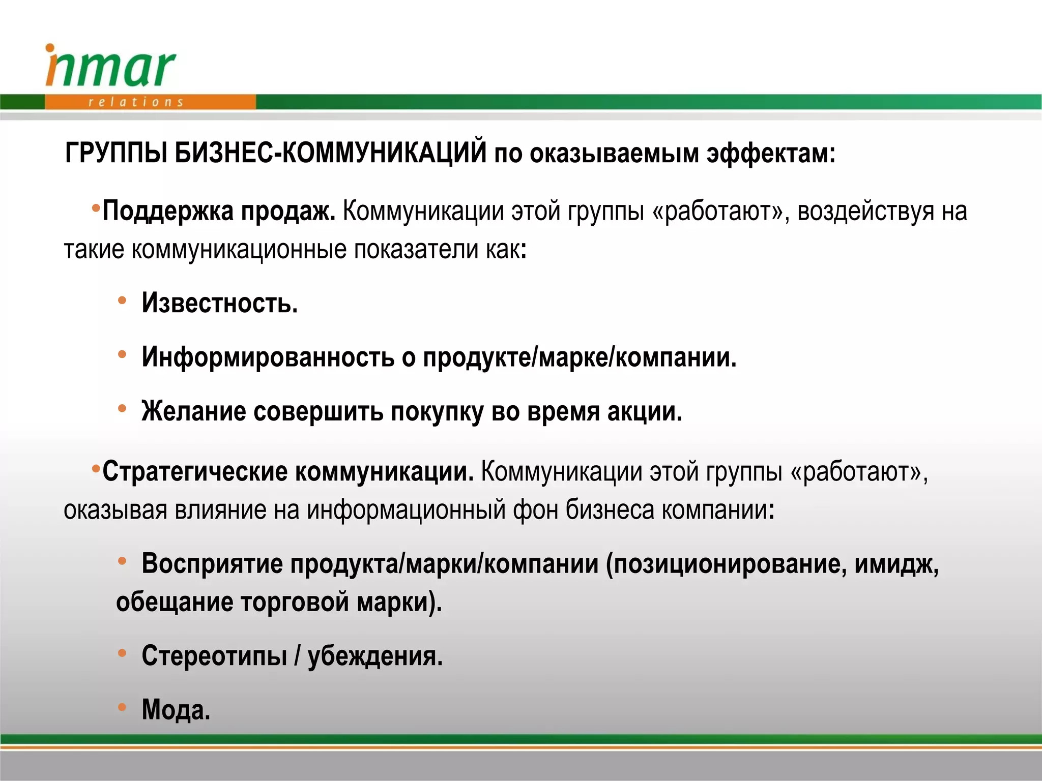 ГРУППЫ БИЗНЕС-КОММУНИКАЦИЙ по оказываемым эффектам:
  Поддержка продаж. Коммуникации этой группы «работают», воздействуя на
такие коммуникационные показатели как:
     Известность.
     Информированность о продукте/марке/компании.
     Желание совершить покупку во время акции.

  Стратегические коммуникации. Коммуникации этой группы «работают»,
оказывая влияние на информационный фон бизнеса компании:
     Восприятие продукта/марки/компании (позиционирование, имидж,
    обещание торговой марки).
     Стереотипы / убеждения.
     Мода.
 