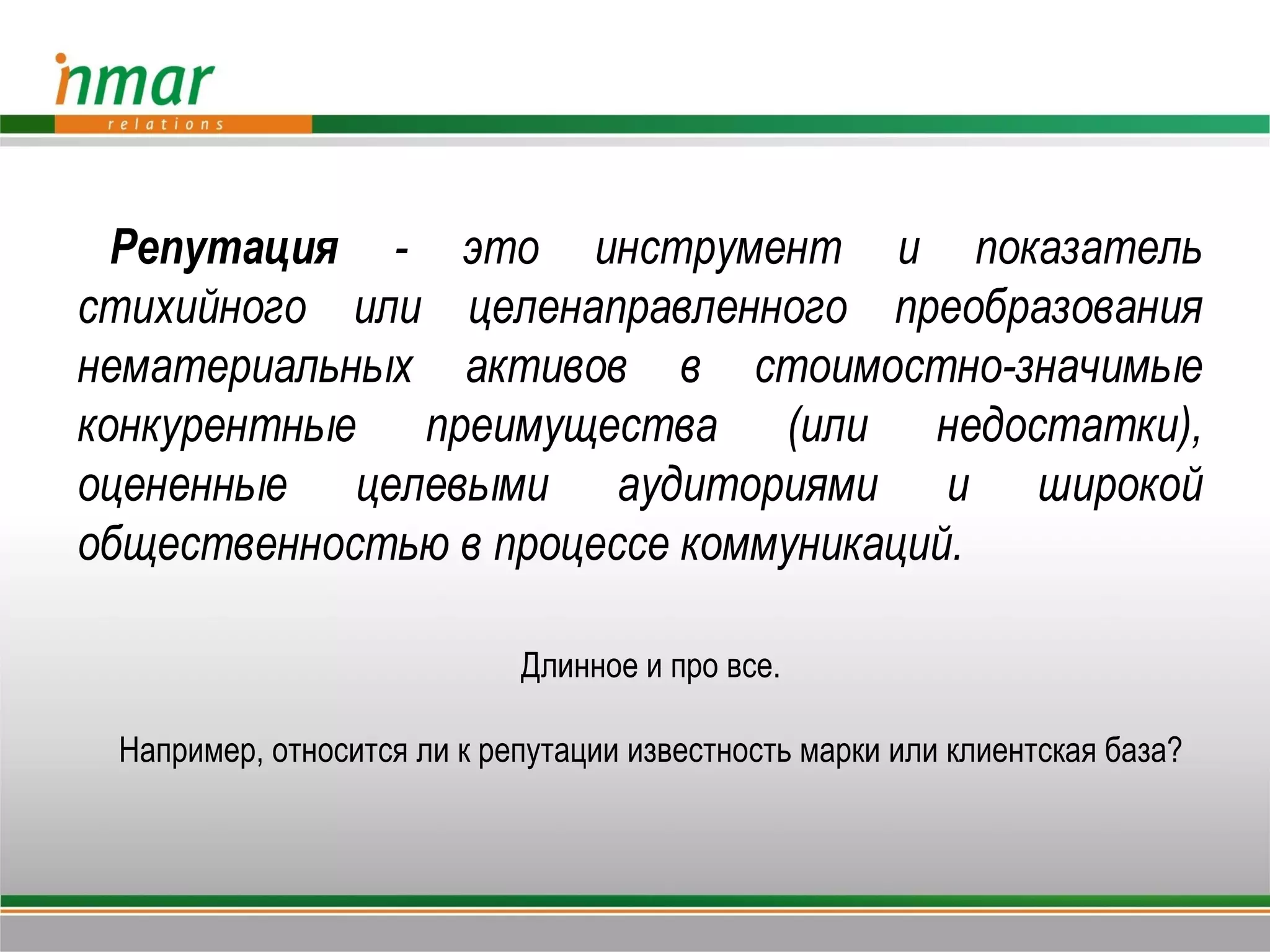 Репутация - это инструмент и показатель
стихийного или целенаправленного преобразования
нематериальных активов в стоимостно-значимые
конкурентные преимущества (или недостатки),
оцененные целевыми аудиториями и широкой
общественностью в процессе коммуникаций.

                            Длинное и про все.

 Например, относится ли к репутации известность марки или клиентская база?
 