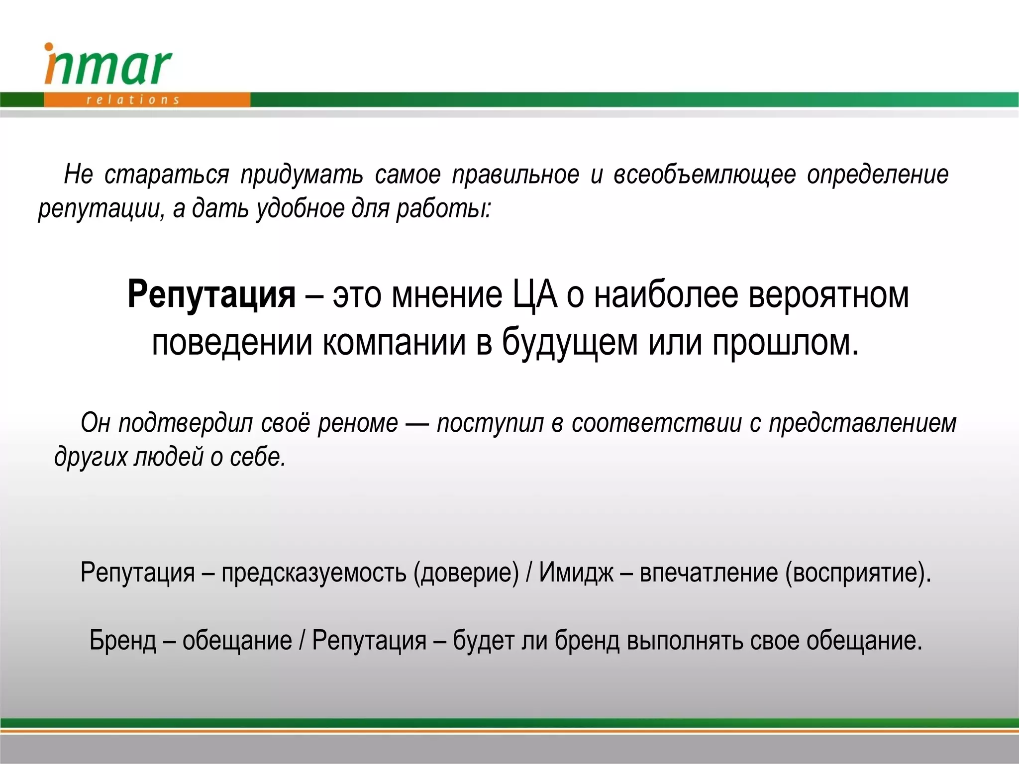 Не стараться придумать самое правильное и всеобъемлющее определение
репутации, а дать удобное для работы:


       Репутация – это мнение ЦА о наиболее вероятном
        поведении компании в будущем или прошлом.
   Он подтвердил своё реноме — поступил в соответствии с представлением
 других людей о себе.



   Репутация – предсказуемость (доверие) / Имидж – впечатление (восприятие).

   Бренд – обещание / Репутация – будет ли бренд выполнять свое обещание.
 