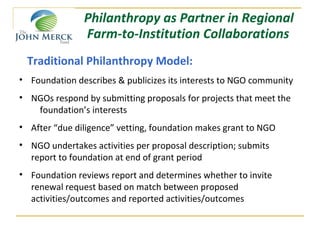 Philanthropy as Partner in Regional
               Farm-to-Institution Collaborations
 Traditional Philanthropy Model:
• Foundation describes & publicizes its interests to NGO community
• NGOs respond by submitting proposals for projects that meet the
   foundation’s interests
• After “due diligence” vetting, foundation makes grant to NGO
• NGO undertakes activities per proposal description; submits
  report to foundation at end of grant period
• Foundation reviews report and determines whether to invite
  renewal request based on match between proposed
  activities/outcomes and reported activities/outcomes
 