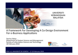 UNIVERSITI
                                                        Service Science 
                                                        KEBANGSAAN
                                                         MALAYSIA
                                                        Research Group 
                                                            FTSM 
                                                             UKM 
A Framework For Developing A Co‐Design Environment 
For e‐Business Applica:ons 
Yazrina Yahya 
Department of System Science and Management  
Faculty of Informa:on Science and Technology 
18 February 2010 



IESS 1.0, UNIVERSITÉ DE GENÈVE:  17‐19 February 2010 
 