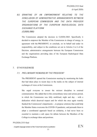 PV(2020) 2333 final
(8 April 2020)
PV(2020) 2333 final
- English language version of the French text which is authentic - EN  
11
6.5. GRANTING O F AN EMPOWERMENT RELATING TO TH E
CONCLUSION O F ADMINISTRATIVE ARRANGEMENTS BETWE EN
TH E EUROPEAN COMMISSION AND TH E DATA PROVIDER
ORGANISATIONS O F TH E EUROPEAN RADIOLOGICAL DATA
EXCHANGE PLAT F ORM
(C(2020) 2065)
The Commission adopted the decision in C(2020) 2065. Specifically it
decided to empower the Member of the Commission in charge of energy, in
agreement with the PRESIDENT, to conclude, on its behalf and under its
responsibility, and subject to the conditions set out in Articles 2 to 6 of the
Decision, administrative arrangements between the European Commission
and the organisations providing data of the European Radiological Data
Exchange Platform.
7. O T H ER BUSINESS
7.1. PRELIMINARY REMARKS BY TH E PRESIDENT
The PRESIDENT opened the Commission meeting by mentioning the leaks
that had taken place in recent days in the media on the subject of internal
exchanges of views at the Commission.
She urged everyone to ensure the strictest discipline in external
communication. She added that in this extraordinary tense and serious period,
in which the Commission was fully mobilised, night and day with a
dedication which deserved respect and for which she once again warmly
, to propose solutions that could help
the Member States overcome the COVID-19 pandemic, and persuade them to
adopt a coordinated approach based on solidarity, it had never been so
essential to maintain a safe space for debate between the Members of the
College to exchange ideas and positions.
Ursula von der Leyen
 