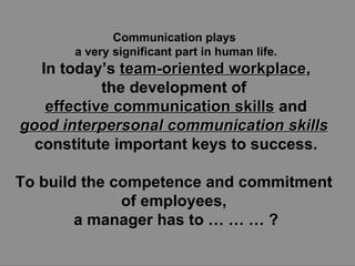 Communication plays  a very significant part in human life. In today’s  team-oriented workplace , the development of  effective communication skills  and good interpersonal communication skills   constitute important keys to success. To build the competence and commitment  of employees,  a manager has to … … … ? 