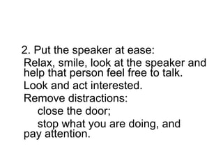 2. Put the speaker at ease:  Relax, smile, look at the speaker and help that person feel free to talk.  Look and act interested.  Remove distractions:  close the door;  stop what you are doing, and  pay attention.  