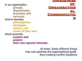 Uniqueness of  Organisational  Communication In an organisation, groups,  departments, branches and  services, tend to develop   philosophies, strategies, tactics, and  views of their own   which promote,  sustain and  protect  their own special interests.   At times, these different things may sub-optimise the organisational goals  thus creating conflict situations 