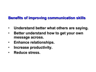 Benefits of improving communication skills Understand better what others are saying. Better understand how to get your own message across. Enhance relationships. Increase productivity. Reduce stress. 