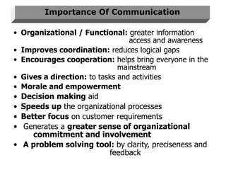 Importance Of Communication Organizational / Functional:  greater information    access and awareness Improves coordination:  reduces logical gaps Encourages cooperation:  helps bring everyone in the    mainstream Gives a direction:  to tasks and activities Morale and empowerment Decision making  aid Speeds up  the organizational processes Better focus  on customer requirements Generates a  greater sense of organizational  commitment and involvement A problem solving tool:  by clarity, preciseness and    feedback 
