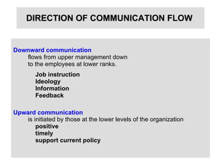 DIRECTION OF COMMUNICATION FLOW   Downward communication   flows from upper management down  to the employees at lower ranks.  Job instruction   Ideology Information   Feedback   Upward communication   is initiated by those at the lower levels of the organization   positive  timely support current policy 