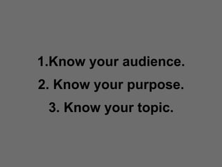 Know your audience. 2. Know your purpose. 3. Know your topic. 