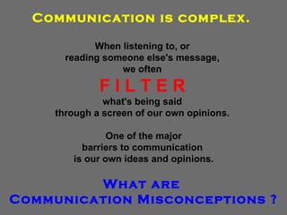 Communication is complex.   When listening to, or  reading someone else's message,  we often  F I L T E R   what's being said  through a screen of our own opinions.  One of the major barriers to communication  is our own ideas and opinions. What are  Communication Misconceptions ? 