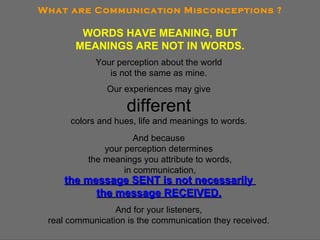 What are Communication Misconceptions ? WORDS HAVE MEANING, BUT MEANINGS ARE NOT IN WORDS. Your perception about the world  is not the same as mine.  Our experiences may give  different   colors and hues, life and meanings to words.  And because  your perception determines  the meanings you attribute to words, in communication, the message SENT is not necessarily  the message RECEIVED.   And for your listeners,  real communication is the communication they received. 