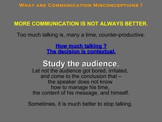 MORE COMMUNICATION IS NOT ALWAYS BETTER. Too much talking is, many a time, counter-productive. How much talking ? The decision is contextual. Study the audience . Let not the audience got bored, irritated,  and come to the conclusion that – the speaker does not know  how to manage his time,  the content of his message, and himself. Sometimes, it is much better to stop talking.  What are Communication Misconceptions ? 