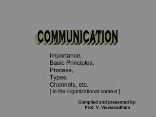 COMMUNICATION Importance,  Basic Principles,  Process,  Types, Channels, etc. [ in the organizational context ] Compiled and presented by: Prof. V. Viswanadham 