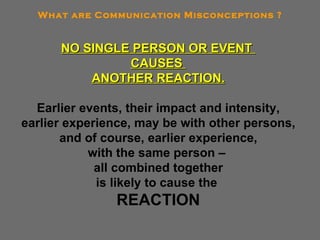 NO SINGLE PERSON OR EVENT  CAUSES  ANOTHER REACTION. Earlier events, their impact and intensity, earlier experience, may be with other persons, and of course, earlier experience, with the same person –  all combined together is likely to cause the  REACTION What are Communication Misconceptions ? 