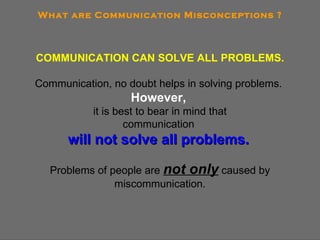 What are Communication Misconceptions ? COMMUNICATION CAN SOLVE ALL PROBLEMS. Communication, no doubt helps in solving problems.  However,   it is best to bear in mind that communication  will not solve all problems.   Problems of people are  not only  caused by miscommunication. 