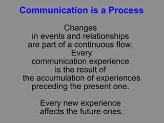 Communication is a Process Changes  in events and relationships  are part of a continuous flow.  Every communication experience  is the result of  the accumulation of experiences preceding the present one.  Every new experience  affects the future ones. 