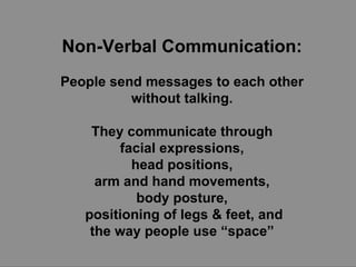 Non-Verbal Communication:   People send messages to each other  without talking.  They communicate through  facial expressions,  head positions,  arm and hand movements,  body posture,  positioning of legs & feet, and the way people use “space”  