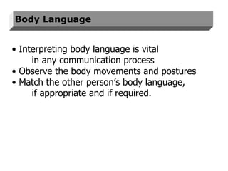 Body Language Interpreting body language is vital  in any communication process  Observe the body movements and postures Match the other person’s body language, if appropriate and if required.  