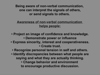 Being aware of non-verbal communication,  one can interpret the signals of others, or send signals to others.  Awareness of non-verbal communication  helps people: •  Project an image of confidence and knowledge. •  Demonstrate power or influence •  Express sincerity, interest and cooperativeness. •  Create trust. •  Recognize personal tension in self and others. •  Identify discrepancies between what people are saying and what they are actually thinking. •  Change behavior and environment  to encourage productive discussion. 