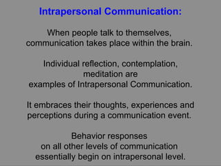 Intrapersonal Communication: When people talk to themselves,  communication takes place within the brain.  Individual reflection, contemplation, meditation are examples of Intrapersonal Communication. It embraces their thoughts, experiences and perceptions during a communication event.  Behavior responses  on all other levels of communication  essentially begin on intrapersonal level. 