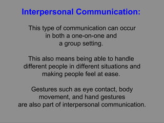 Interpersonal Communication:   This type of communication can occur in both a one-on-one and  a group setting.  This also means being able to handle  different people in different situations and making people feel at ease.  Gestures such as eye contact, body movement, and hand gestures are also part of interpersonal communication.  