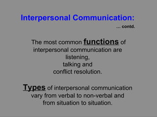 Interpersonal Communication:   …  contd. The most common  functions  of interpersonal communication are  listening,  talking and  conflict resolution.  Types  of interpersonal communication  vary from verbal to non-verbal and  from situation to situation.  