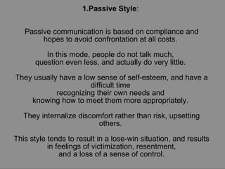 1.Passive Style :  Passive communication is based on compliance and hopes to avoid confrontation at all costs.  In this mode, people do not talk much,  question even less, and actually do very little.  They usually have a low sense of self-esteem, and have a difficult time  recognizing their own needs and  knowing how to meet them more appropriately.  They internalize discomfort rather than risk, upsetting others.  This style tends to result in a lose-win situation, and results in feelings of victimization, resentment, and a loss of a sense of control. 