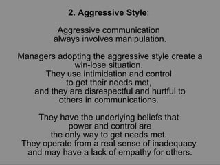 2. Aggressive Style :  Aggressive communication  always involves manipulation. Managers adopting the aggressive style create a win-lose situation.  They use intimidation and control  to get their needs met,  and they are disrespectful and hurtful to others in communications.  They have the underlying beliefs that  power and control are the only way to get needs met.  They operate from a real sense of inadequacy  and may have a lack of empathy for others. 
