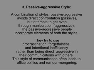 3. Passive-aggressive Style :  A combination of styles, passive-aggressive  avoids direct confrontation (passive), but attempts to get even  through manipulation (aggressive).  The passive-aggressive people  incorporate elements of both the styles.  They try to use procrastination, forgetfulness,  and intentional inefficiency  rather than being direct  aggressive in their communications with others.  This style of communication often leads to  office politics and rumour-mongering. 